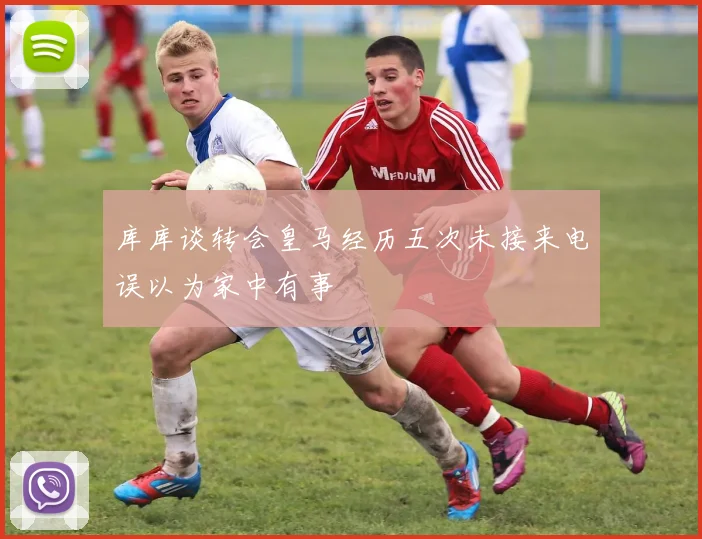 库库谈转会皇马经历五次未接来电误以为家中有事