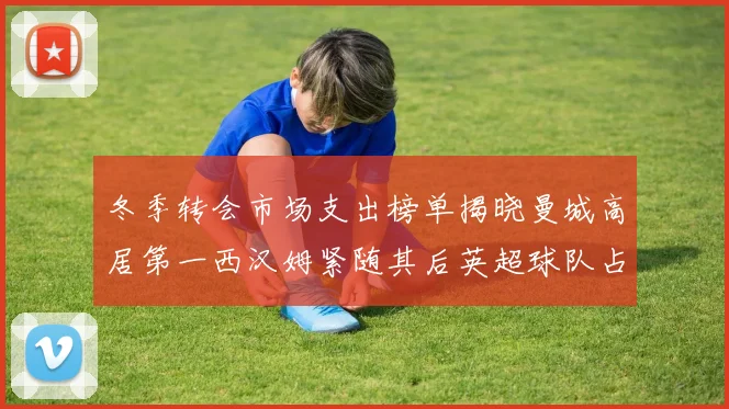 冬季转会市场支出榜单揭晓曼城高居第一西汉姆紧随其后英超球队占据五席