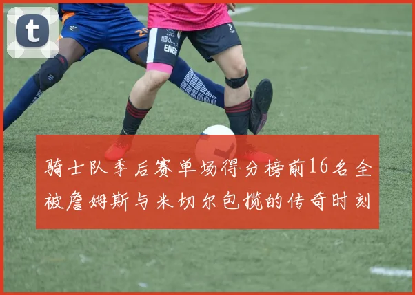 骑士队季后赛单场得分榜前16名全被詹姆斯与米切尔包揽的传奇时刻