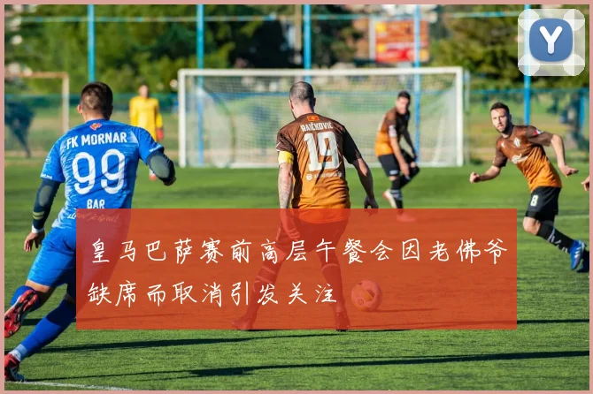 皇马巴萨赛前高层午餐会因老佛爷缺席而取消引发关注