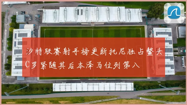 沙特联赛射手榜更新托尼独占鳌头C罗紧随其后本泽马位列第八