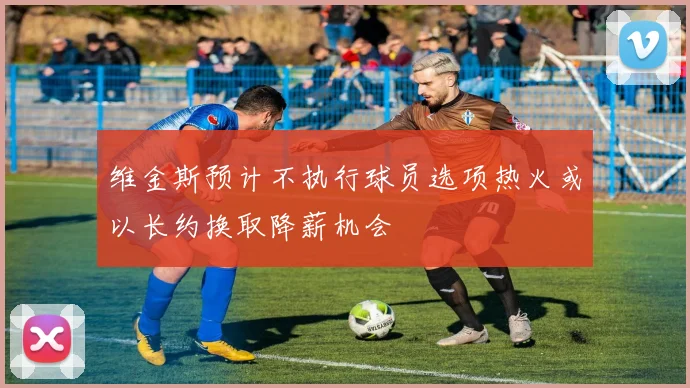 维金斯预计不执行球员选项热火或以长约换取降薪机会