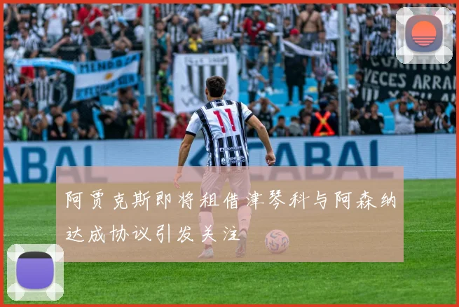 阿贾克斯即将租借津琴科与阿森纳达成协议引发关注