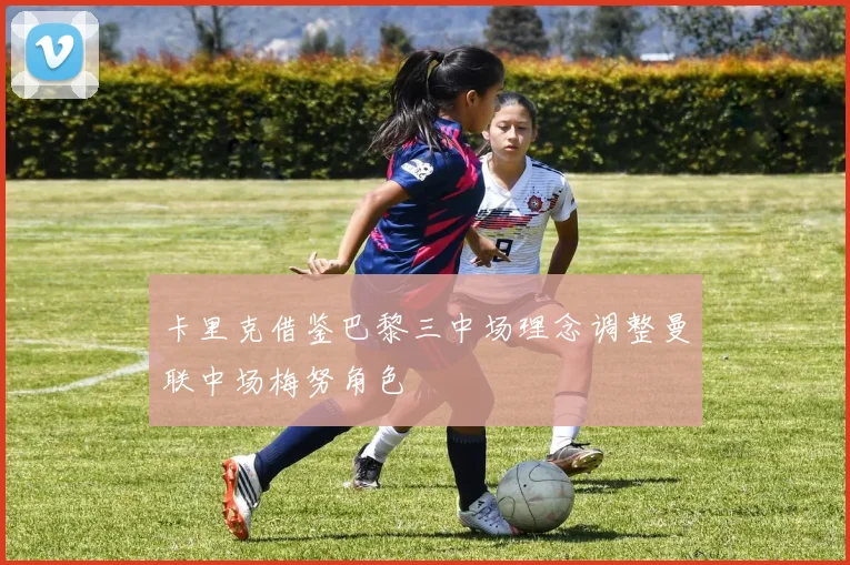 卡里克借鉴巴黎三中场理念调整曼联中场梅努角色