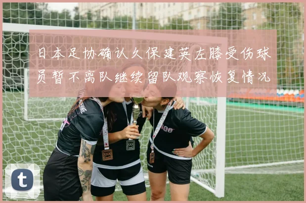日本足协确认久保建英左膝受伤球员暂不离队继续留队观察恢复情况