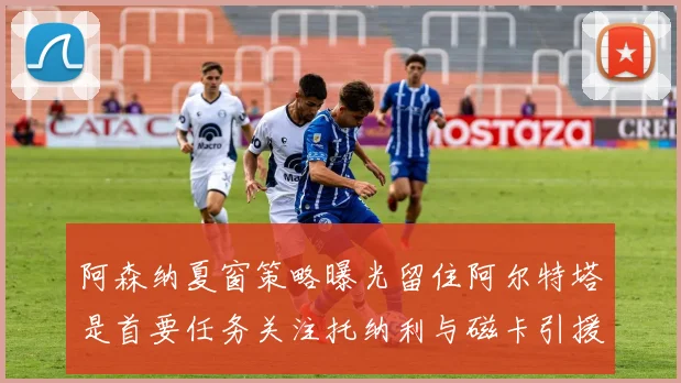 阿森纳夏窗策略曝光留住阿尔特塔是首要任务关注托纳利与磁卡引援动态