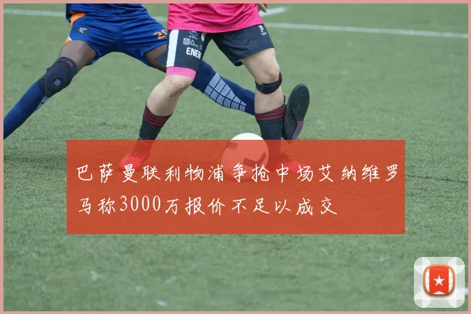 巴萨曼联利物浦争抢中场艾纳维罗马称3000万报价不足以成交