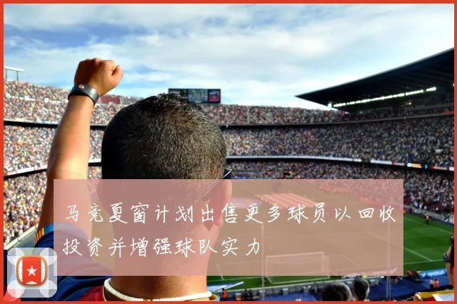 马竞夏窗计划出售更多球员以回收投资并增强球队实力