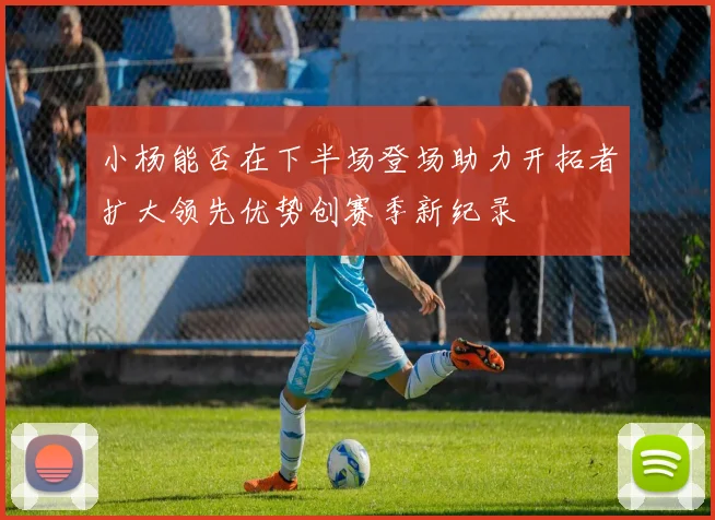 小杨能否在下半场登场助力开拓者扩大领先优势创赛季新纪录