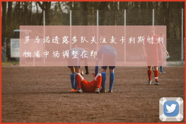罗马诺透露多队关注麦卡利斯特利物浦中场调整在即