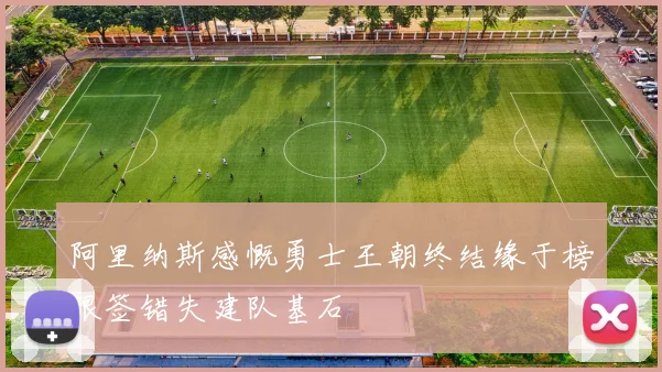 阿里纳斯感慨勇士王朝终结缘于榜眼签错失建队基石