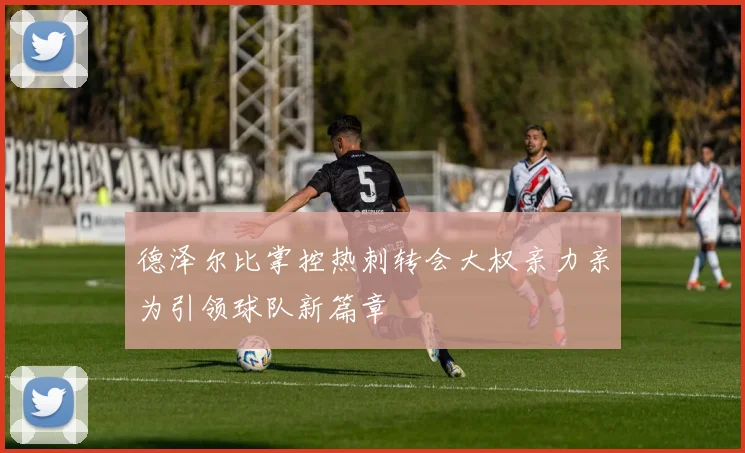 德泽尔比掌控热刺转会大权亲力亲为引领球队新篇章