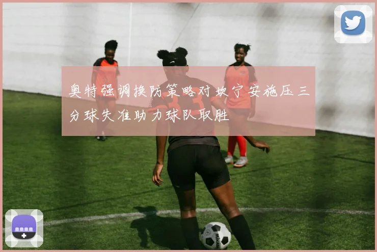 奥特强调换防策略对坎宁安施压三分球失准助力球队取胜