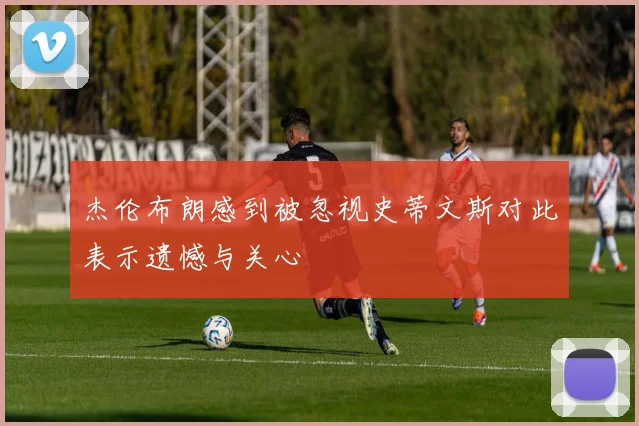 杰伦布朗感到被忽视史蒂文斯对此表示遗憾与关心
