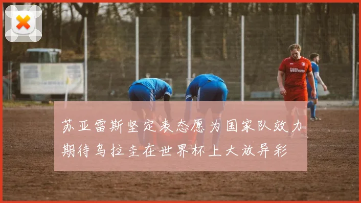 苏亚雷斯坚定表态愿为国家队效力期待乌拉圭在世界杯上大放异彩