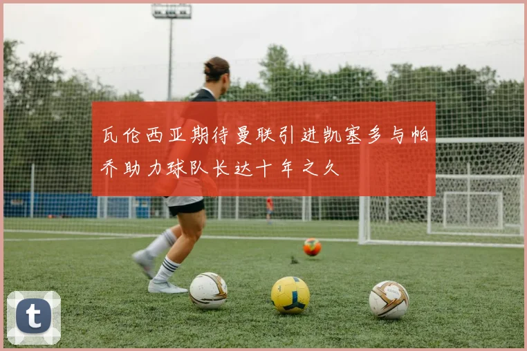 瓦伦西亚期待曼联引进凯塞多与帕乔助力球队长达十年之久