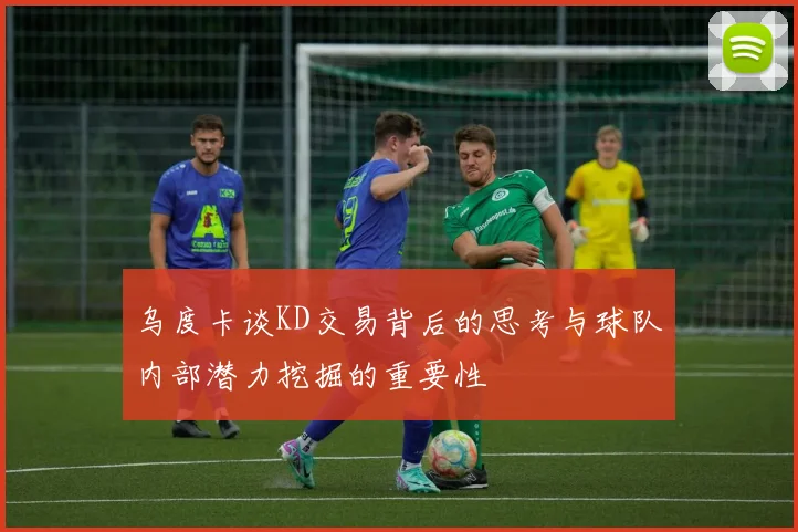乌度卡谈KD交易背后的思考与球队内部潜力挖掘的重要性