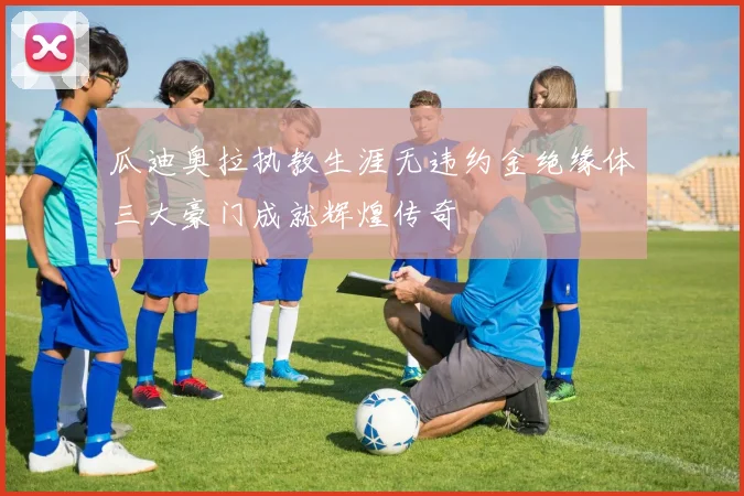 瓜迪奥拉执教生涯无违约金绝缘体三大豪门成就辉煌传奇
