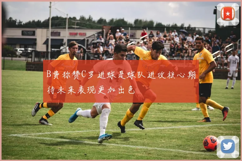 B费称赞C罗进球是球队进攻核心期待未来表现更加出色
